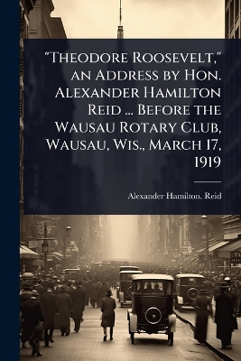 Theodore Roosevelt, an Address by Hon. Alexander Hamilton Reid ... Before  the Wausau Rotary Club, Wausau, Wis., March 17, 1919