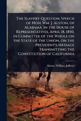 Slavery Question. Speech of Hon. Wm. J. Alston, of Alabama, in the House of  Representatives, April 18, 1850, in Committee of the Whole on the State of the Union, on the President's Message Transmitting the Constitution of California