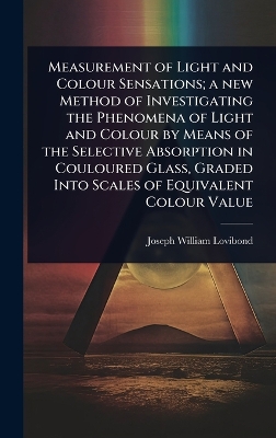 Measurement of Light and Colour Sensations; a new Method of Investigating  the Phenomena of Light and Colour by Means of the Selective Absorption in Couloured Glass, Graded Into Scales of Equivalent Colour Value