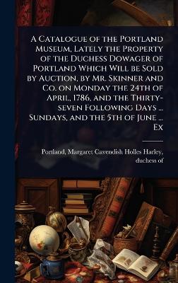 Catalogue of the Portland Museum, Lately the Property of the Duchess Dowager  of Portland Which Will be Sold by Auction, by Mr. Skinner and Co. on Monday the 24th of April, 1786, and the Thirty-seven Following Days ... Sundays, and the 5th of June ... Ex