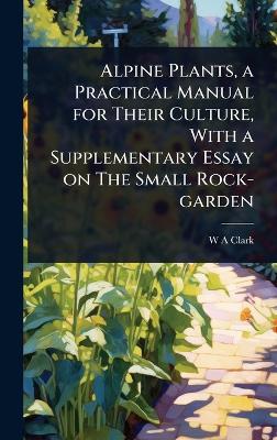 Alpine Plants, a Practical Manual for Their Culture, With a Supplementary  Essay on The Small Rock-garden