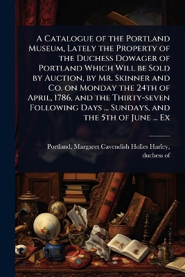 Catalogue of the Portland Museum, Lately the Property of the Duchess Dowager  of Portland Which Will be Sold by Auction, by Mr. Skinner and Co. on Monday the 24th of April, 1786, and the Thirty-seven Following Days ... Sundays, and the 5th of June ... Ex