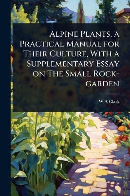 Alpine Plants, a Practical Manual for Their Culture, With a Supplementary  Essay on The Small Rock-garden