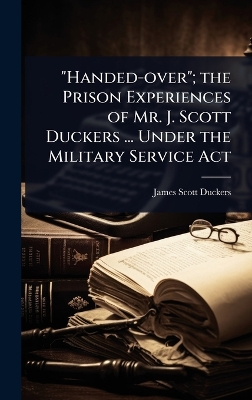 Handed-over; the Prison Experiences of Mr. J. Scott Duckers ... Under the  Military Service Act