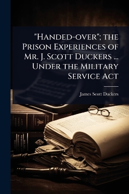 Handed-over; the Prison Experiences of Mr. J. Scott Duckers ... Under the  Military Service Act
