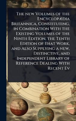 new Volumes of the EncyclopÃ]dia Britannica, Constituting, in Combination  With the Existing Volumes of the Ninth Edition, the Tenth Edition of That Work, and Also Supplying a new, Distinctive, and Independent Library of Reference Dealing With Recent Ev
