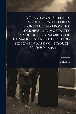 Treatise on Friendly Societies, With Tables Constructed From the Sickness  and Mortality Experienced by Members of the Manchester Unity of Odd Fellows in Passing Through 1,321,048 Years of Life ..