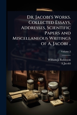 Dr. Jacobi's Works. Collected Essays, Addresses, Scientific Papers and  Miscellaneous Writings of A. Jacobi ..