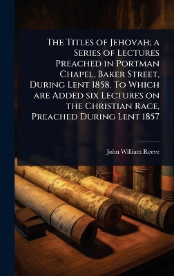 Titles of Jehovah; a Series of Lectures Preached in Portman Chapel, Baker  Street, During Lent 1858. To Which are Added six Lectures on the Christian Race, Preached During Lent 1857