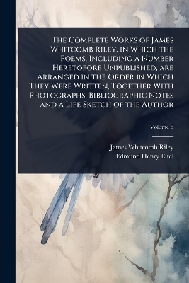 Complete Works of James Whitcomb Riley, in Which the Poems, Including a  Number Heretofore Unpublished, are Arranged in the Order in Which They Were Written, Together With Photographs, Bibliographic Notes and a Life Sketch of the Author