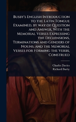 Busby's English Introduction to the Latin Tongue Examined, by way of  Question and Answer, With the Memorial Verses Expressing the Declensions, Terminations and Genders of Nouns, and the Memorial Verses for Forming the Verbs, Construed