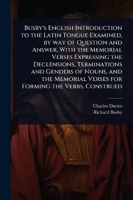 Busby's English Introduction to the Latin Tongue Examined, by way of  Question and Answer, With the Memorial Verses Expressing the Declensions, Terminations and Genders of Nouns, and the Memorial Verses for Forming the Verbs, Construed