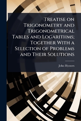 Treatise on Trigonometry and Trigonometrical Tables and Logarithms; Together  With a Selection of Problems and Their Solutions