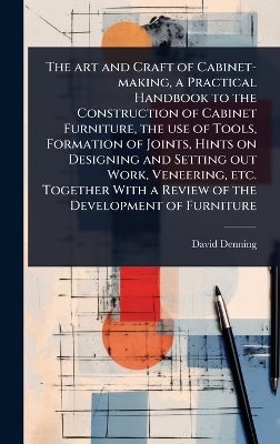 art and Craft of Cabinet-making, a Practical Handbook to the Construction of  Cabinet Furniture, the use of Tools, Formation of Joints, Hints on Designing and Setting out Work, Veneering, etc. Together With a Review of the Development of Furniture