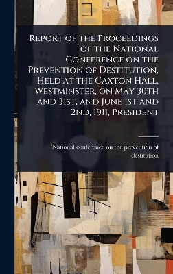 Report of the Proceedings of the National Conference on the Prevention of  Destitution, Held at the Caxton Hall, Westminster, on May 30th and 31st, and June 1st and 2nd, 1911, President