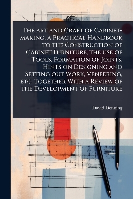 art and Craft of Cabinet-making, a Practical Handbook to the Construction of  Cabinet Furniture, the use of Tools, Formation of Joints, Hints on Designing and Setting out Work, Veneering, etc. Together With a Review of the Development of Furniture