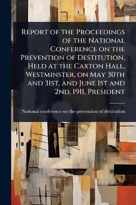 Report of the Proceedings of the National Conference on the Prevention of  Destitution, Held at the Caxton Hall, Westminster, on May 30th and 31st, and June 1st and 2nd, 1911, President