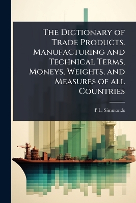 Dictionary of Trade Products, Manufacturing and Technical Terms, Moneys,  Weights, and Measures of all Countries
