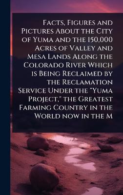 Facts, Figures and Pictures About the City of Yuma and the 150,000 Acres of  Valley and Mesa Lands Along the Colorado River Which is Being Reclaimed by the Reclamation Service Under the Yuma Project, the Greatest Farming Country in the World now in the M