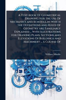 Text-book Of Geometrical Drawing, for the use Of Mechanics and Schools, in  Which the Definitions and Rules Of Geometry are Familiarly Explained ... With Illustrations for Drawing Plans, Sections and Elevations Of Buildings and Machinery ... a Course Of