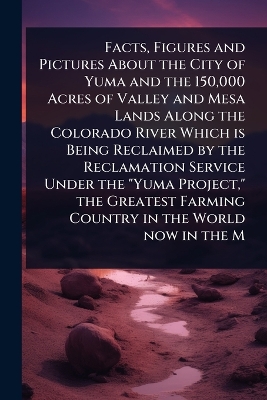 Facts, Figures and Pictures About the City of Yuma and the 150,000 Acres of  Valley and Mesa Lands Along the Colorado River Which is Being Reclaimed by the Reclamation Service Under the Yuma Project, the Greatest Farming Country in the World now in the M