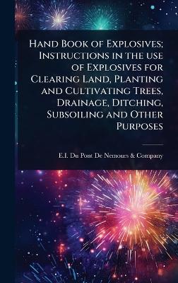 Hand Book of Explosives; Instructions in the use of Explosives for Clearing  Land, Planting and Cultivating Trees, Drainage, Ditching, Subsoiling and Other Purposes