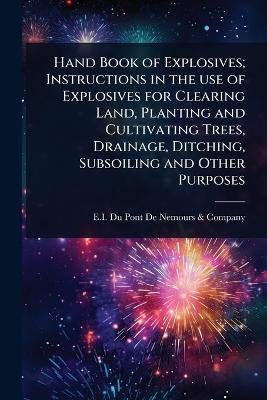 Hand Book of Explosives; Instructions in the use of Explosives for Clearing  Land, Planting and Cultivating Trees, Drainage, Ditching, Subsoiling and Other Purposes