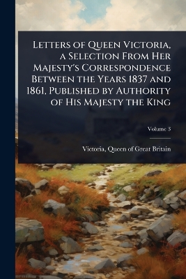 Letters of Queen Victoria, a Selection From Her Majesty's Correspondence  Between the Years 1837 and 1861, Published by Authority of His Majesty the King