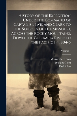History of the Expedition Under the Command of Captains Lewis and Clark to  the Sources of the Missouri, Across the Rocky Mountains, Down the Columbia River to the Pacific in 1804-6