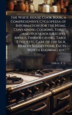 White House Cook Book, a Comprehensive Cyclopedia of Information for the  Home, Containing Cooking, Toilet and Household Recipes, Menus, Dinner-giving, Table Etiquette, Care of the Sick, Health Suggestions, Facts Worth Knowing, etc.