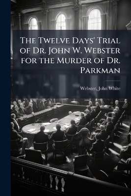Twelve Days' Trial of Dr. John W. Webster for the Murder of Dr. Parkman