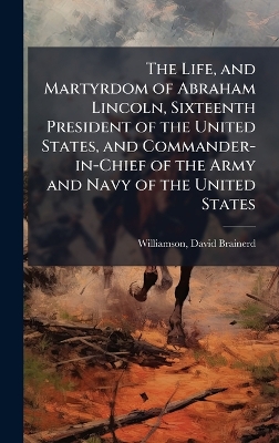 Life, and Martyrdom of Abraham Lincoln, Sixteenth President of the United  States, and Commander-in-Chief of the Army and Navy of the United States