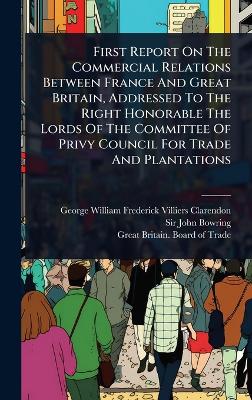 First Report On The Commercial Relations Between France And Great Britain,  Addressed To The Right Honorable The Lords Of The Committee Of Privy Council For Trade And Plantations