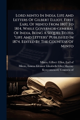 Lord Minto In India; Life And Letters Of Gilbert Elliot, First Earl Of Minto  From 1807 To 1814, While Governor-general Of India, Being A Sequel To His life And Letters Published In 1874. Edited By The Countess Of Minto