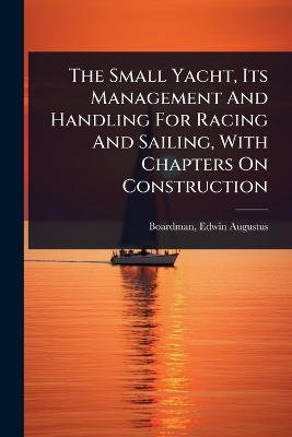 Small Yacht, Its Management And Handling For Racing And Sailing, With  Chapters On Construction