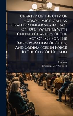 Charter Of The City Of Hudson, Michigan, As Granted Under Special Act Of  1893, Together With Certain Chapters Of The Act Of 1873 For The Incorporation Of Cities, And Ordinances In Force In The City Of Hudson