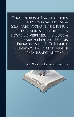 Compendiosae Institutiones Theologicae Ad Usum Seminarii Pictaviensis,  Jussu... D. D. Joannis Claudii De La Poype De Vertrieu, ... In Lucem Primum Editae, Deinde, Promovente... D. D. Joanne Ludovico De La Marthonie De Caussade, Auctae......