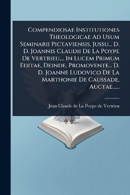 Compendiosae Institutiones Theologicae Ad Usum Seminarii Pictaviensis,  Jussu... D. D. Joannis Claudii De La Poype De Vertrieu, ... In Lucem Primum Editae, Deinde, Promovente... D. D. Joanne Ludovico De La Marthonie De Caussade, Auctae......