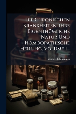 Chronischen Krankheiten, Ihre EigenthÃ1/4mliche Natur Und Homöopathische  Heilung, Volume 1...