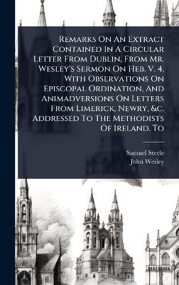 Remarks On An Extract Contained In A Circular Letter From Dublin, From Mr.  Wesley's Sermon On Heb. V. 4, With Observations On Episcopal Ordination, And Animadversions On Letters From Limerick, Newry, &c. Addressed To The Methodists Of Ireland. To