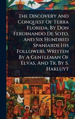 Discovery And Conquest Of Terra Florida, By Don Ferdinando De Soto, And Six  Hundred Spaniards His Followers. Written By A Gentleman Of Elvas, And Tr. By S. Hakluyt