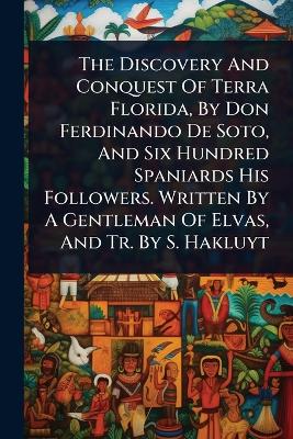 Discovery And Conquest Of Terra Florida, By Don Ferdinando De Soto, And Six  Hundred Spaniards His Followers. Written By A Gentleman Of Elvas, And Tr. By S. Hakluyt