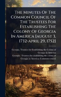 Minutes Of The Common Council Of The Trustees For Establishing The Colony Of  Georgia In America [ august 3, 1732-april 29, 1752]