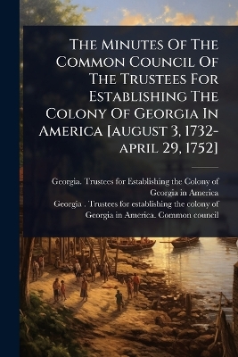 Minutes Of The Common Council Of The Trustees For Establishing The Colony Of  Georgia In America [ august 3, 1732-april 29, 1752]
