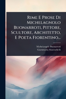 Rime E Prose Di Michelagnolo Buonarroti, Pittore, Scultore, Architetto, E  Poeta Fiorentino...