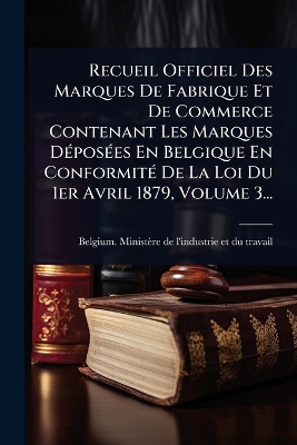 Recueil Officiel Des Marques De Fabrique Et De Commerce Contenant Les  Marques DÃ(c)posÃ(c)es En Belgique En ConformitÃ(c) De La Loi Du 1er Avril 1879, Volume 3...