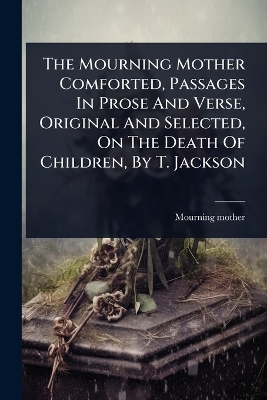 Mourning Mother Comforted, Passages In Prose And Verse, Original And  Selected, On The Death Of Children, By T. Jackson