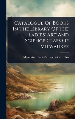Catalogue Of Books In The Library Of The Ladies' Art And Science Class Of  Milwaukee