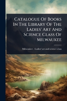 Catalogue Of Books In The Library Of The Ladies' Art And Science Class Of  Milwaukee