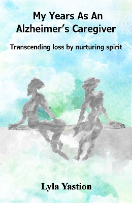 My Years As An Alzheimer's Caregiver: Transcending loss by nurturing spirit